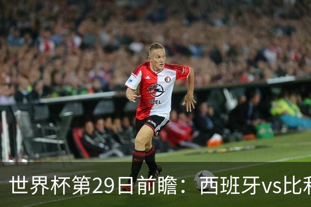 世界杯第29日前瞻：西班牙vs比利时 矛盾之巅的终极对话