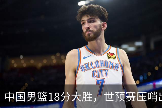 中国男篮18分大胜，世预赛压哨出线！剩一个悬念：日韩或联手做局