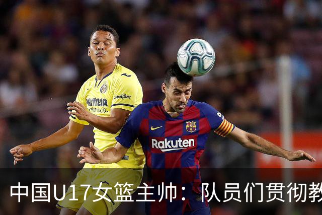 中国U17女篮主帅：队员们贯彻教练意图顽强追分 备战目标更清晰