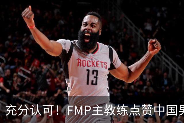 充分认可！FMP主教练点赞中国男篮1人，并伸出了橄榄枝