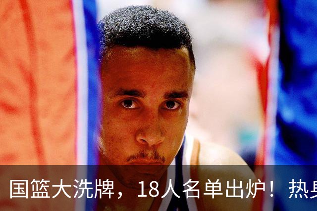 国篮大洗牌，18人名单出炉！热身赛开战！该洗牌了！