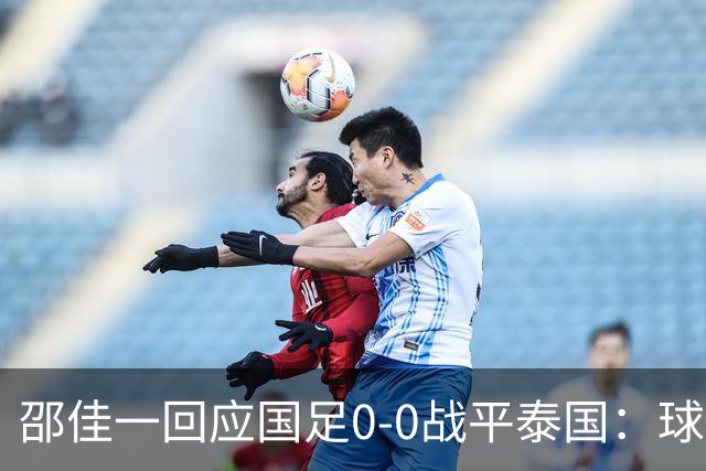 邵佳一回应国足0-0战平泰国：球队配得上胜利，球员们全面达标所有要求