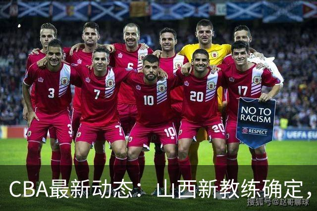 CBA最新动态：山西新教练确定，胡明轩膝伤未愈，刘晓宇重返北控担任助教